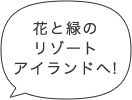 花と緑のリゾートアイランドへ!