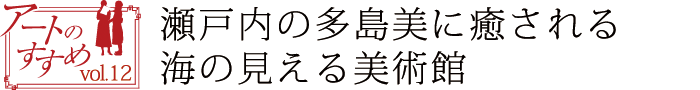 アートのすすめvol.12　瀬戸内の多島美に癒される海の見える美術館