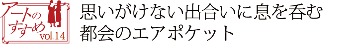 アートのすすめvol.14　思いがけない出合いに息を呑む　都会のエアポケット