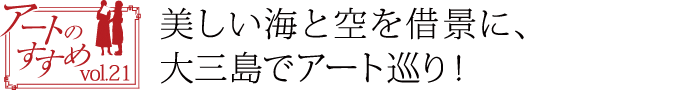 アートのすすめvol.21　美しい海と空を借景に、大三島でアート巡り！