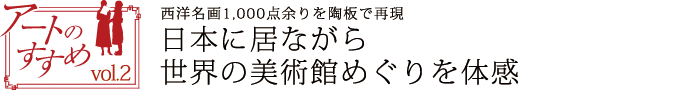 アートのすすめvol.2　西洋名画1,000点余りを陶板で再現　日本に居ながら世界の美術館めぐりを体感