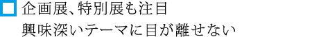 企画展、特別展も注目 興味深いテーマに目が離せない