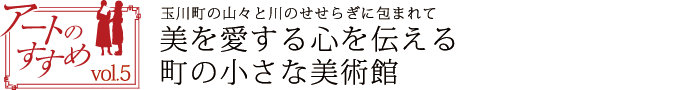 アートのすすめvol.5　玉川町の山々と川のせせらぎに包まれて　美を愛する心を伝える　町の小さな美術館