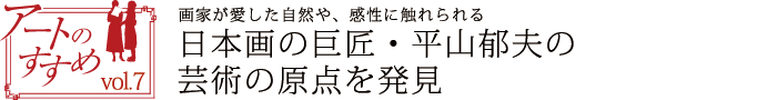 アートのすすめvol.7　画家が愛した自然や、感性に触れられる　日本画の巨匠・平山郁夫の芸術の原点を発見