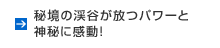 秘境の渓谷が放つパワーと神秘に感動！