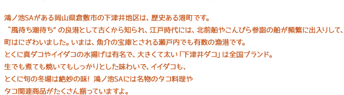 鴻ノ池SAがある岡山県倉敷市の下津井地区は、歴史ある港町です。〝風待ち潮待ち“の良港として古くから知られ、江戸時代には、北前船やこんぴら参詣の船が頻繁に出入りして、町はにぎわいました。いまは、魚介の宝庫とされる瀬戸内でも有数の漁港です。とくに真ダコやイイダコの水揚げは有名で、大きくて太い「下津井ダコ」は全国ブランド。生でも煮ても焼いてもしっかりとした味わいで、イイダコも、とくに旬の冬場は絶妙の味! 鴻ノ池SAには名物のタコ料理やタコ関連商品がたくさん揃っていますよ。