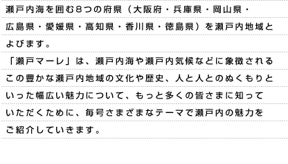 瀬戸内海を囲む8つの府県（大阪府・兵庫県・岡山県・広島県・愛媛県・高知県・香川県・徳島県）を瀬戸内地域とよびます。「瀬戸マーレ」は、瀬戸内海や瀬戸内気候などに象徴されるこの豊かな瀬戸内地域の文化や歴史、人と人とのぬくもりといった幅広い魅力について、もっと多くの皆さまに知っていただくために、毎号さまざまなテーマで瀬戸内の魅力をご紹介していきます。