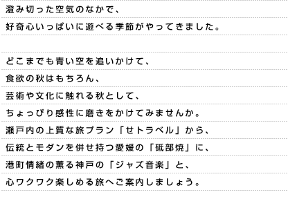 澄み切った空気のなかで、好奇心いっぱいに遊べる季節がやってきました。どこまでも青い空を追いかけて、食欲の秋はもちろん、芸術や文化に触れる秋として、ちょっぴり感性に磨きをかけてみませんか。瀬戸内の上質な旅プラン「せトラベル」から、伝統とモダンを併せ持つ愛媛の「砥部焼」に、港町情緒の薫る神戸の「ジャズ音楽」と、心ワクワク楽しめる旅へご案内しましょう。