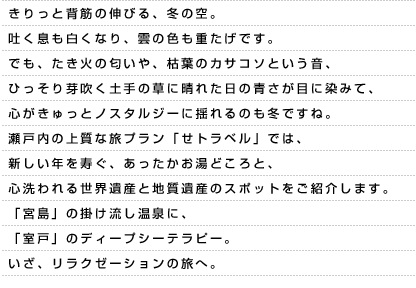 きりっと背筋の伸びる、冬の空。吐く息も白くなり、雲の色も重たげです。でも、たき火の匂いや、枯葉のカサコソという音、ひっそり芽吹く土手の草に晴れた日の青さが目に染みて、心がきゅっとノスタルジーに揺れるのも冬ですね。瀬戸内の上質な旅プラン「せトラベル」では、新しい年を寿ぐ、あったかお湯どころと、心洗われる世界遺産と地質遺産のスポットをご紹介します。「宮島」の掛け流し温泉に、「室戸」のディープシーテラピー。いざ、リラクゼーションの旅へ。