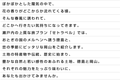 ぽかぽかとした陽気の中で、花の香りがどこからか流れてくる頃。そんな春風に誘われて、どこかへ行きたい気持ちになってきます。瀬戸内の上質な旅プラン「せトラベル」では、おとぎの国のメルヘンへ誘う徳島と、恋の季節にピッタリな岡山をご紹介します。土地の特産物や伝統、歴史に始まり、豊かな自然と若い感性のあふれる土地、徳島と岡山。それぞれの魅力をたっぷり味わいに、あなたも出かけてみませんか。