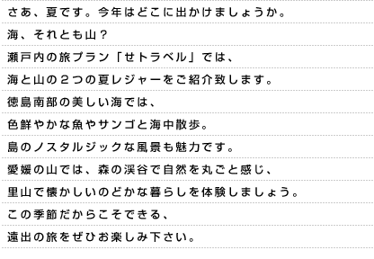 さあ、夏です。今年はどこに出かけましょうか。海、それとも山？瀬戸内の旅プラン「せトラベル」では、海と山の２つの夏レジャーをご紹介致します。徳島南部の美しい海では、色鮮やかな魚やサンゴと海中散歩。島のノスタルジックな風景も魅力です。愛媛の山では、森の渓谷で自然を丸ごと感じ、里山で懐かしいのどかな暮らしを体験しましょう。この季節だからこそできる、遠出の旅をぜひお楽しみ下さい。
