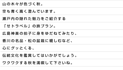 山の木々が色づく秋。空も青く高く澄んでいます。瀬戸内の隠れた魅力をご紹介する「せトラベル」の旅プラン。広島神楽の拍子に身をゆだねてみたり、香川の名品・松の盆栽に親しむなど、心にグッとくる、伝統文化を鑑賞してはいかがでしょう。ワクワクする秋を満喫して下さいね。