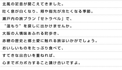 北風の足音が聞こえてきました。吐く息が白くなり、頬や指先が冷たくなる季節。瀬戸内の旅プラン「せトラベル」で、“温もり”を探しに出かけませんか。大阪の人情味あふれる町歩き、赤穂の歴史と郷土愛に触れる旅はいかがでしょう。おいしいものをたっぷり食べて、すてきな出合いを重ねれば、心までポカポカすること請け合いですよ。