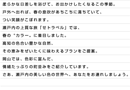 柔らかな日差しを浴びて、お出かけしたくなるこの季節。戸外へ出れば、春の息吹があちこちに満ちていて、つい笑顔がこぼれます。瀬戸内の上質な旅「せトラベル」では、春の〝カラー〟に着目しました。高知の色合い豊かな自然、その恵みをぜいたくに味わえるプランをご提案。岡山では、色彩に富んだ、情緒たっぷりの町並みをご紹介しています。さあ、瀬戸内の美しい色の世界へ、あなたをお連れしましょう。