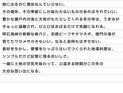 旅に出るのに理由なんていらない。その場所、その季節にしか味わえないものがあればそれでいい。豊かな瀬戸内の海と大地がもたらしてくれる冬の幸は、うまみがぎゅっと凝縮され、ひと口ほおばるだけで笑顔になれる。明石海峡の新鮮な魚介に、淡路ビーフやタマネギ、鳴門の海が育てたワカメやカキもいい。なると金時もはずせない。素材を生かし、愛情をたっぷり注いでつくられた地場料理は、シンプルだけど記憶に残るおいしさ。一緒に土地の空気を味わって、心温まる時間がこの冬の大切な思い出になる。