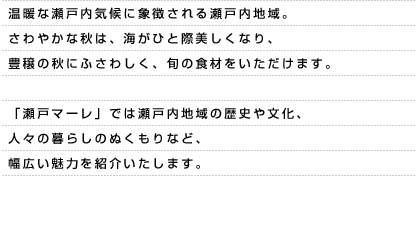 温暖な瀬戸内気候に象徴される瀬戸内地域。さわやかな秋は、海がひと際美しくなり、豊穣の秋にふさわしく、旬の食材をいただけます。「瀬戸マーレ」では瀬戸内地域の歴史や文化、人々の暮らしのぬくもりなど、幅広い魅力を紹介いたします。