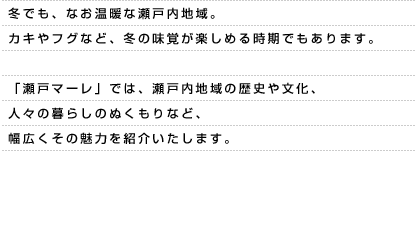 冬でも、なお温暖な瀬戸内地域。カキやフグなど、冬の味覚が楽しめる時期でもあります。「瀬戸マーレ」では、瀬戸内地域の歴史や文化、人々の暮らしのぬくもりなど、幅広くその魅力を紹介いたします。