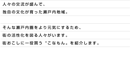 人々の交流が盛んで、独自の文化が育った瀬戸内地域。そんな瀬戸内圏をより元気にするため、街の活性化を図る人々がいます。街おこしに一役買う〝こなもん〟を紹介します。