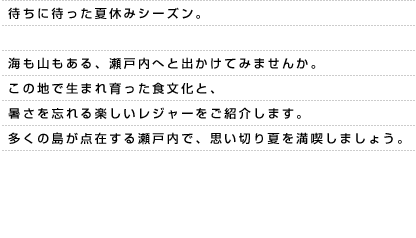 待ちに待った夏休みシーズン。海も山もある、瀬戸内へと出かけてみませんか。この地で生まれ育った食文化と、暑さを忘れる楽しいレジャーをご紹介します。多くの島が点在する瀬戸内で、思い切り夏を満喫しましょう。