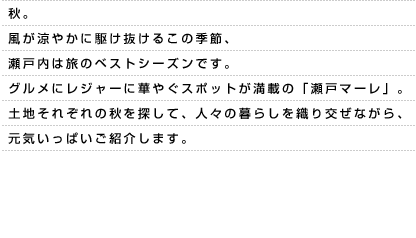 秋。風が涼やかに駆け抜けるこの季節、瀬戸内は旅のベストシーズンです。グルメにレジャーに華やぐスポットが満載の「瀬戸マーレ」。土地それぞれの秋を探して、人々の暮らしを織り交ぜながら、元気いっぱいご紹介します。