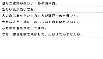 澄んだ空気が美しい、冬の瀬戸内。冷たい風が吹いても、人の心はあったかホカホカが瀬戸内の自慢です。大切な人と一緒に、おいしいものをいただいて、心も体も温もりたいですね。さあ、寒さを吹き飛ばして、出かけてみませんか。