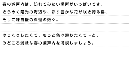 春の瀬戸内は、訪れてみたい場所がいっぱいです。 きらめく陽光の海辺や、彩り豊かな花が咲き誇る島、そして味自慢の料理の数々。ゆっくりしたくて、もっと色々廻りたくて…と、 みどころ満載な春の瀬戸内を満喫しましょう。