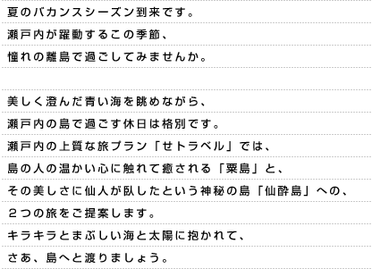 夏のバカンスシーズン到来です。瀬戸内が躍動するこの季節、憧れの離島で過ごしてみませんか。美しく澄んだ青い海を眺めながら、瀬戸内の島で過ごす休日は格別です。瀬戸内の上質な旅プラン「せトラベル」では、島の人の温かい心に触れて癒される「粟島」と、その美しさに仙人が臥したという神秘の島「仙酔島」への、2つの旅をご提案します。キラキラとまぶしい海と太陽に抱かれて、さあ、島へと渡りましょう。