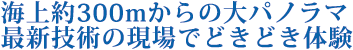 海上約300mからの大パノラマ　最新技術の現場でどきどき体験