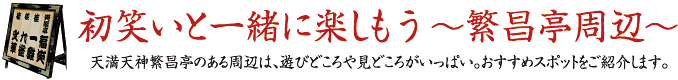 初笑いと一緒に楽しもう～繁盛亭周辺～天満天神繁昌亭のある周辺は、遊びどころや見どころがいっぱい。おすすめスポットをご紹介します。