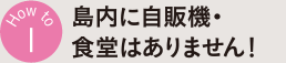How to 1 島内に自販機・食堂はありません！