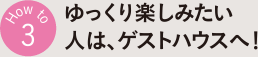 How to 3 ゆっくり楽しみたい人は、ゲストハウスへ！