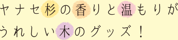 ヤナセ杉の香りと温もりがうれしい木のグッズ！