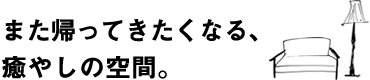 また帰ってきたくなる、癒やしの空間。