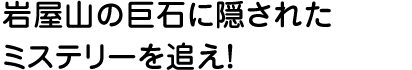 岩屋山の巨石に隠されたミステリーを追え！