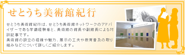 せとうち美術館紀行 せとうち美術館紀行は、せとうち美術館ネットワークのアドバイザーである学識経験者と、美術館の館長や副館長による対談記事です。美術館の設立の経緯や魅力、展示の工夫や教育普及の取り組みなどについて詳しくご紹介します。