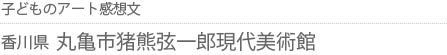 子どものアート感想文 香川県・丸亀市猪熊弦一郎現代美術館