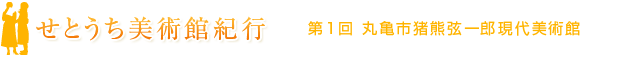 せとうち美術館紀行　第1回　丸亀市猪熊弦一郎現代美術館